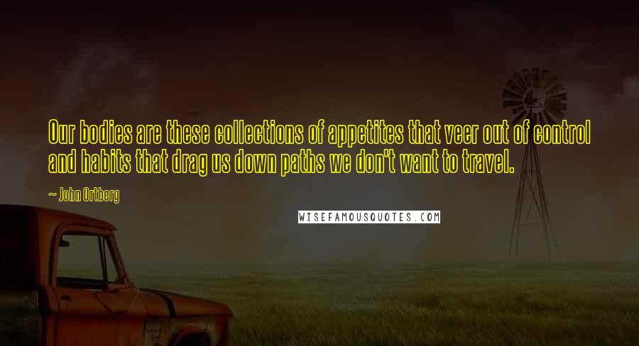 John Ortberg Quotes: Our bodies are these collections of appetites that veer out of control and habits that drag us down paths we don't want to travel.