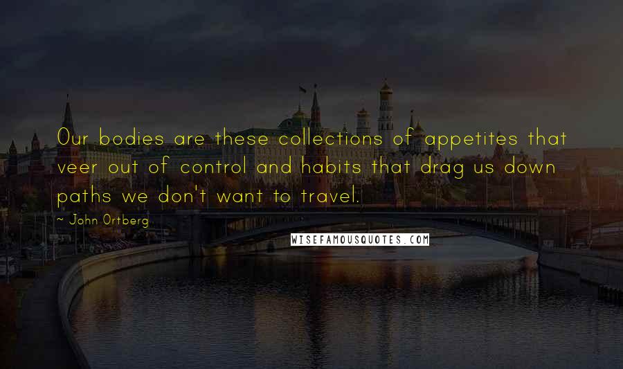 John Ortberg Quotes: Our bodies are these collections of appetites that veer out of control and habits that drag us down paths we don't want to travel.