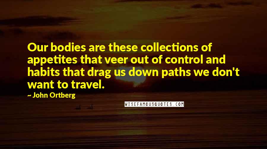 John Ortberg Quotes: Our bodies are these collections of appetites that veer out of control and habits that drag us down paths we don't want to travel.
