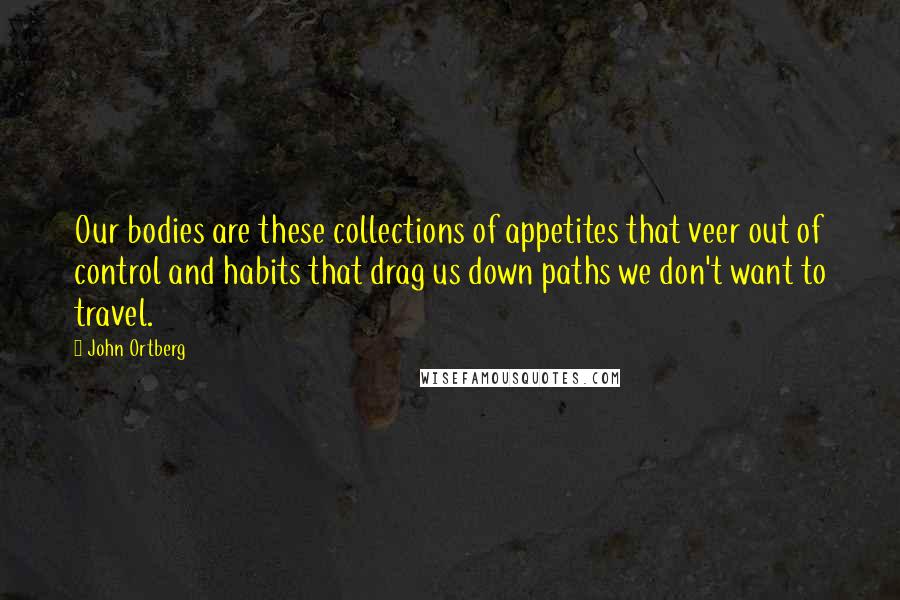 John Ortberg Quotes: Our bodies are these collections of appetites that veer out of control and habits that drag us down paths we don't want to travel.