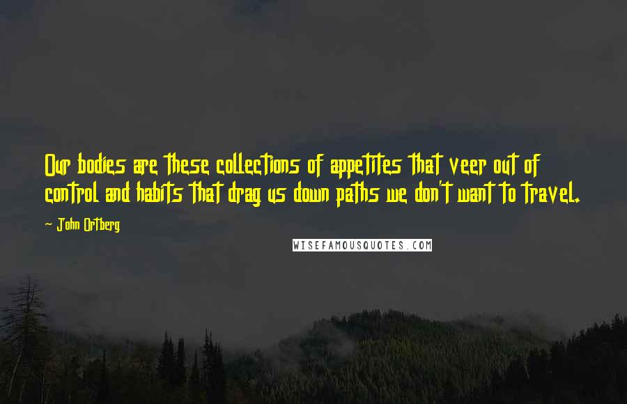 John Ortberg Quotes: Our bodies are these collections of appetites that veer out of control and habits that drag us down paths we don't want to travel.