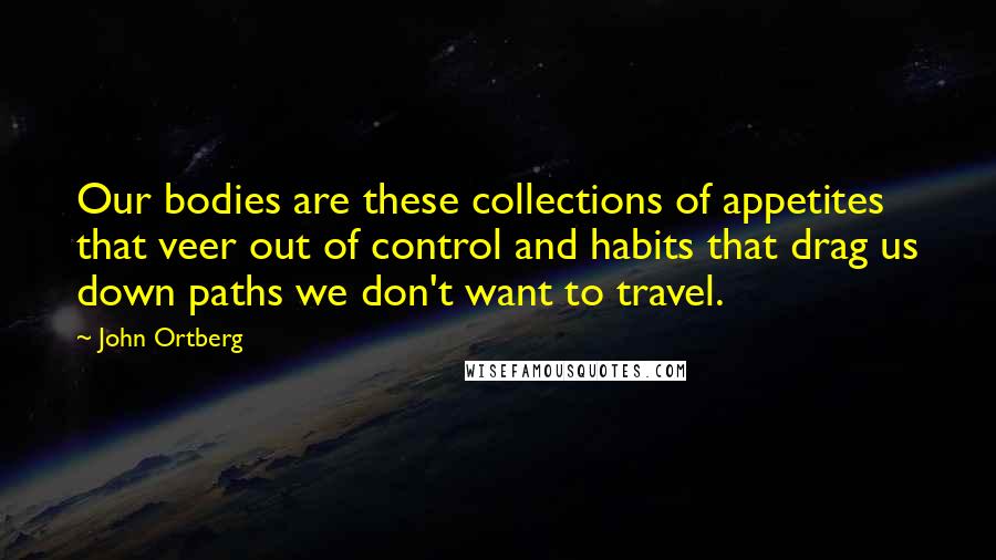 John Ortberg Quotes: Our bodies are these collections of appetites that veer out of control and habits that drag us down paths we don't want to travel.