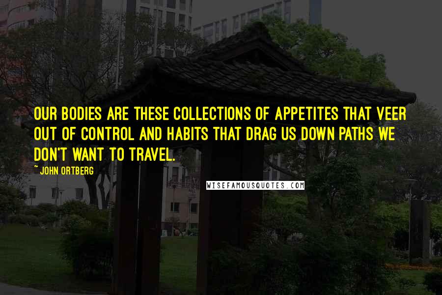 John Ortberg Quotes: Our bodies are these collections of appetites that veer out of control and habits that drag us down paths we don't want to travel.