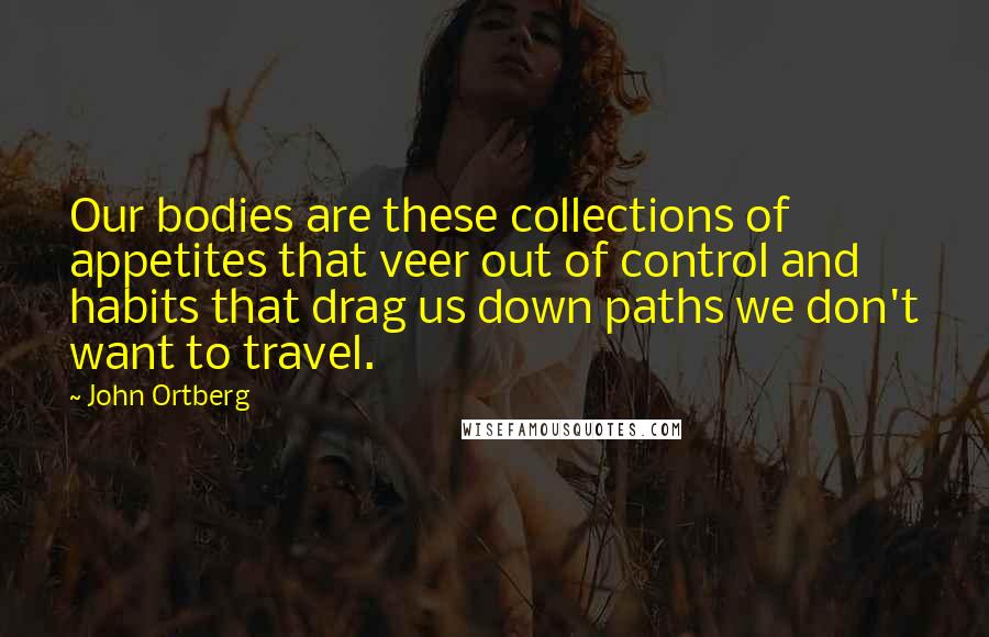 John Ortberg Quotes: Our bodies are these collections of appetites that veer out of control and habits that drag us down paths we don't want to travel.