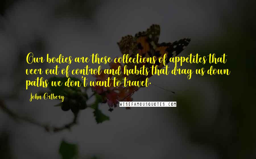 John Ortberg Quotes: Our bodies are these collections of appetites that veer out of control and habits that drag us down paths we don't want to travel.