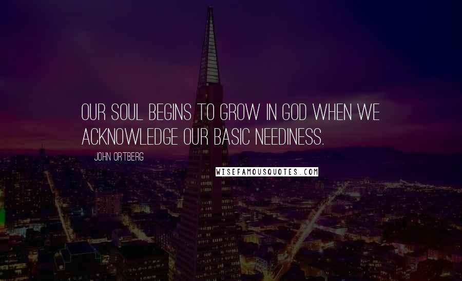 John Ortberg Quotes: Our soul begins to grow in God when we acknowledge our basic neediness.