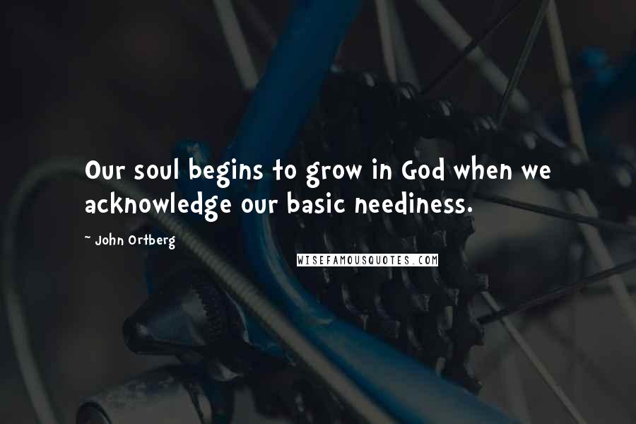 John Ortberg Quotes: Our soul begins to grow in God when we acknowledge our basic neediness.