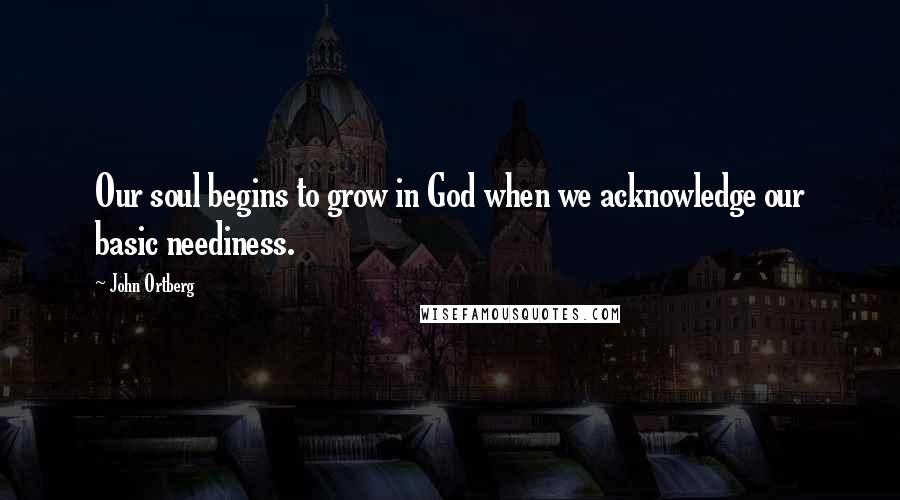 John Ortberg Quotes: Our soul begins to grow in God when we acknowledge our basic neediness.