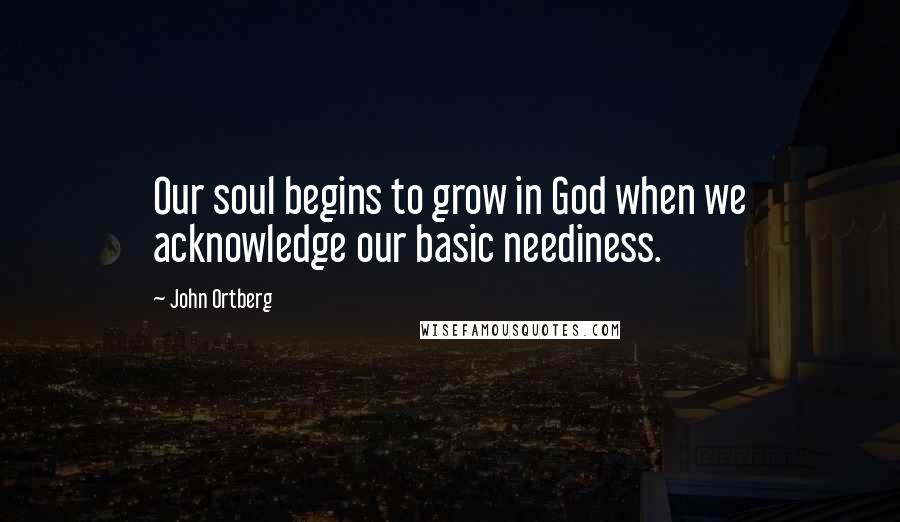 John Ortberg Quotes: Our soul begins to grow in God when we acknowledge our basic neediness.