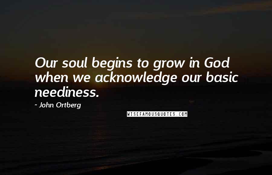 John Ortberg Quotes: Our soul begins to grow in God when we acknowledge our basic neediness.