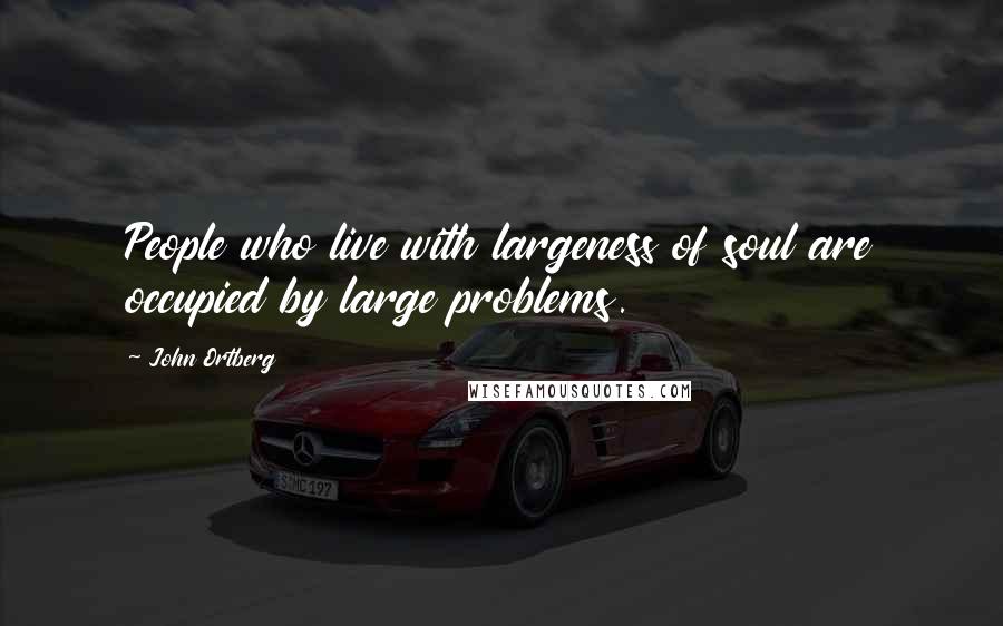 John Ortberg Quotes: People who live with largeness of soul are occupied by large problems.