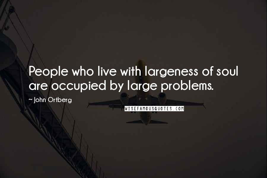 John Ortberg Quotes: People who live with largeness of soul are occupied by large problems.