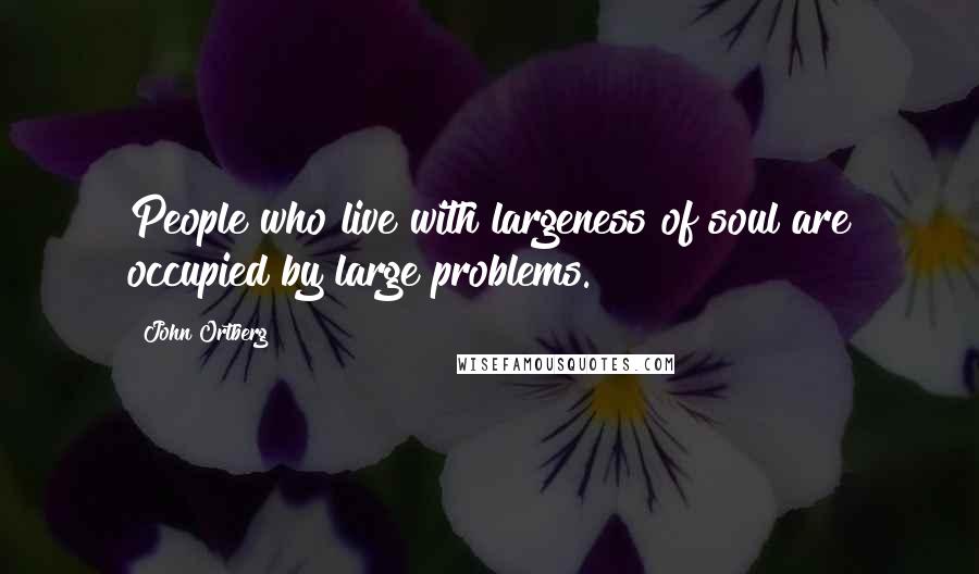 John Ortberg Quotes: People who live with largeness of soul are occupied by large problems.