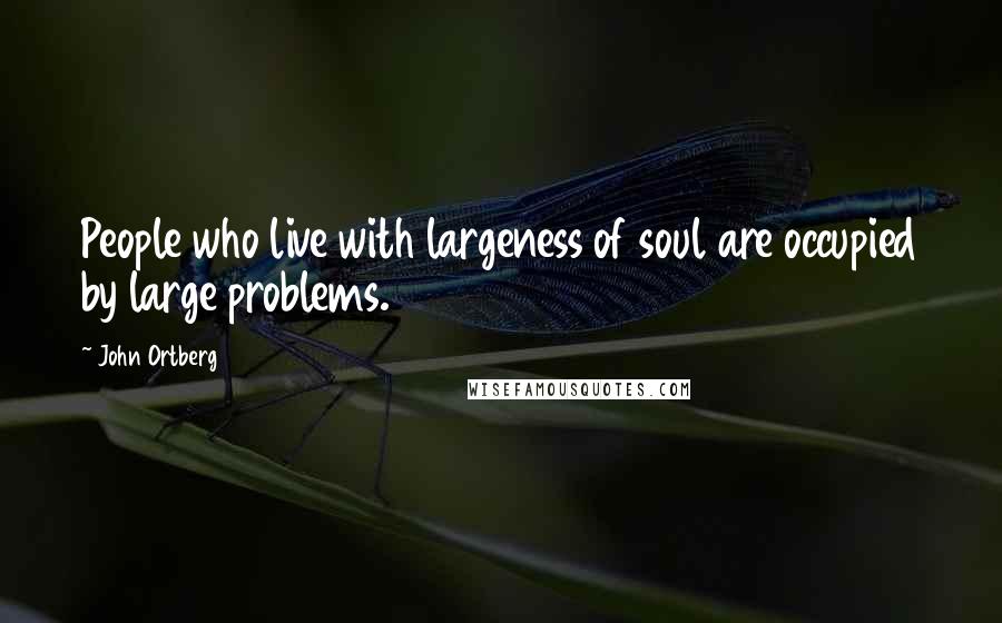 John Ortberg Quotes: People who live with largeness of soul are occupied by large problems.