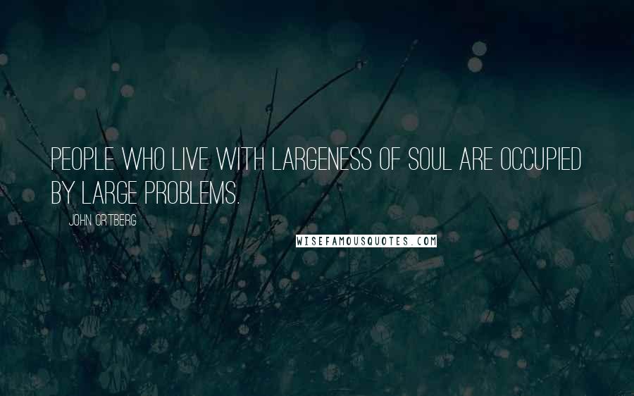 John Ortberg Quotes: People who live with largeness of soul are occupied by large problems.