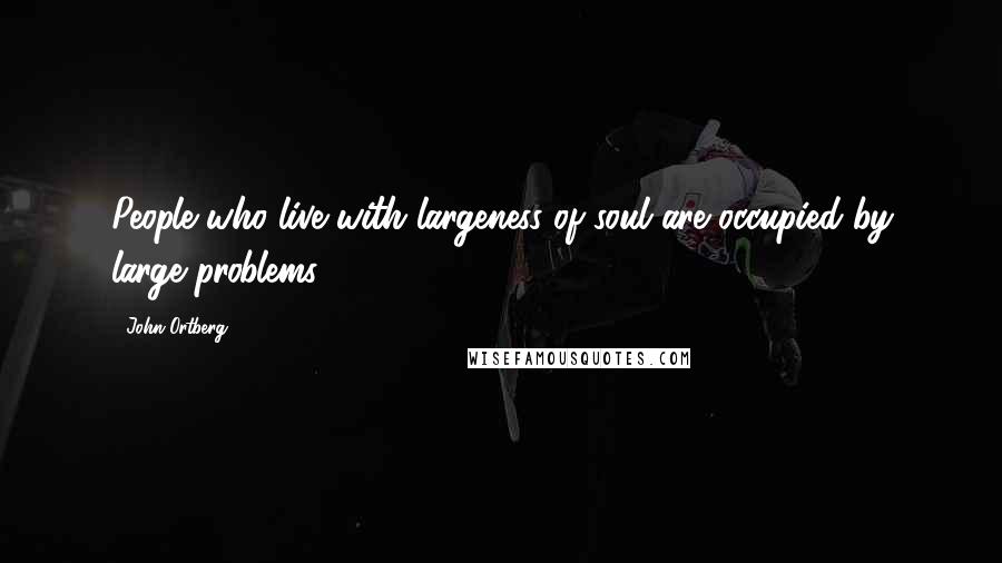 John Ortberg Quotes: People who live with largeness of soul are occupied by large problems.