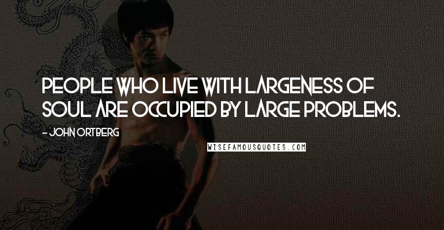 John Ortberg Quotes: People who live with largeness of soul are occupied by large problems.