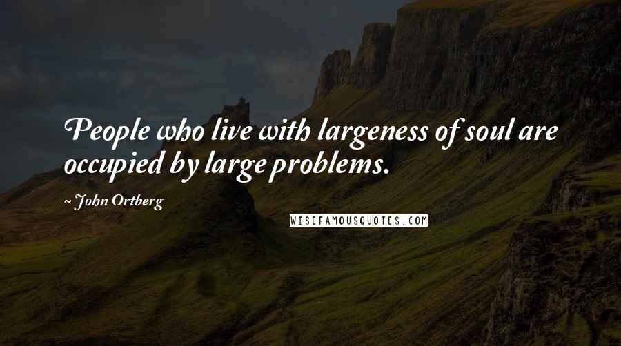 John Ortberg Quotes: People who live with largeness of soul are occupied by large problems.