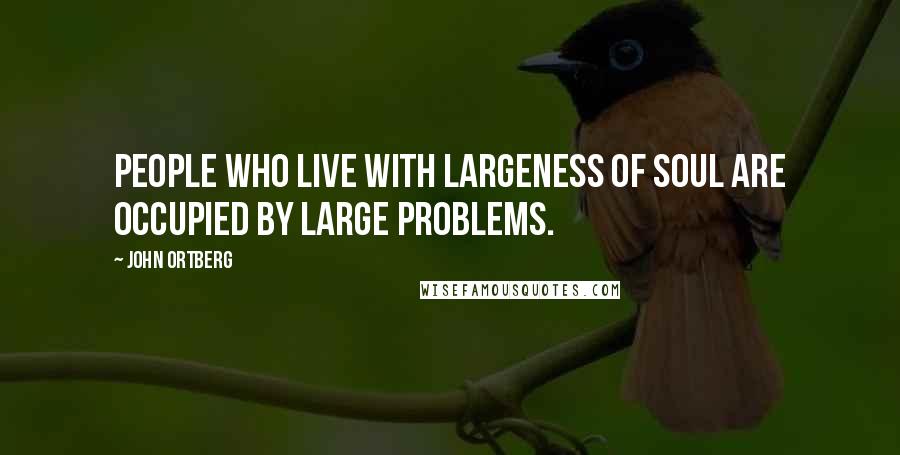 John Ortberg Quotes: People who live with largeness of soul are occupied by large problems.