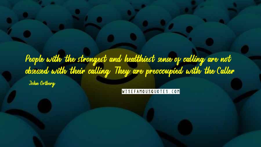 John Ortberg Quotes: People with the strongest and healthiest sense of calling are not obsessed with their calling. They are preoccupied with the Caller.