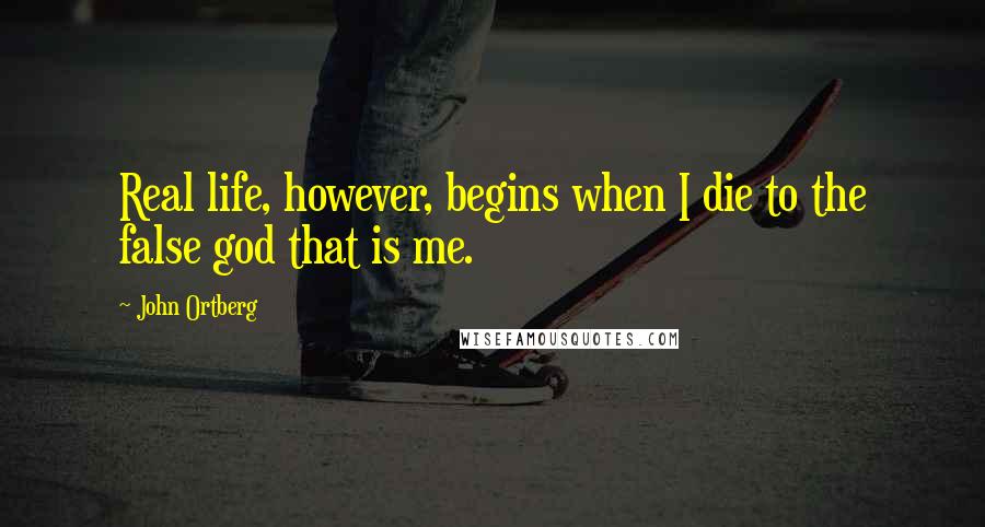 John Ortberg Quotes: Real life, however, begins when I die to the false god that is me.