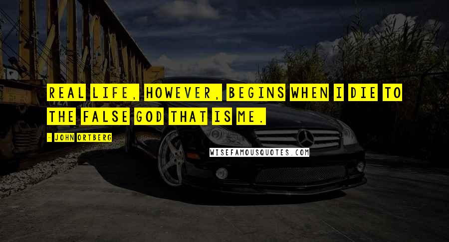 John Ortberg Quotes: Real life, however, begins when I die to the false god that is me.