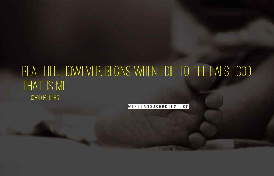 John Ortberg Quotes: Real life, however, begins when I die to the false god that is me.