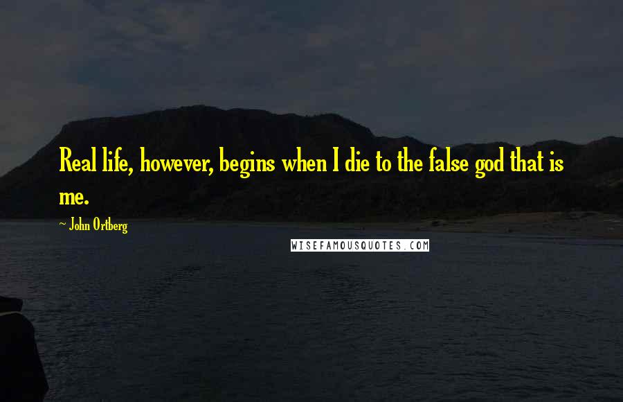 John Ortberg Quotes: Real life, however, begins when I die to the false god that is me.