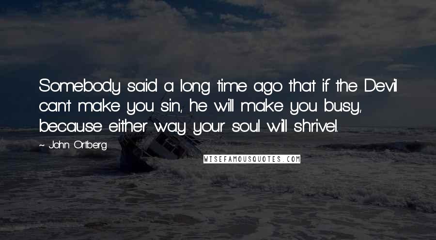 John Ortberg Quotes: Somebody said a long time ago that if the Devil can't make you sin, he will make you busy, because either way your soul will shrivel.