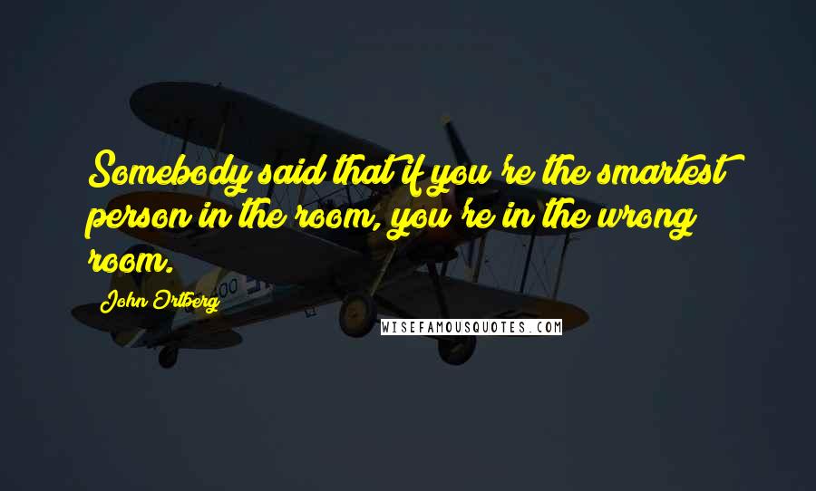 John Ortberg Quotes: Somebody said that if you're the smartest person in the room, you're in the wrong room.