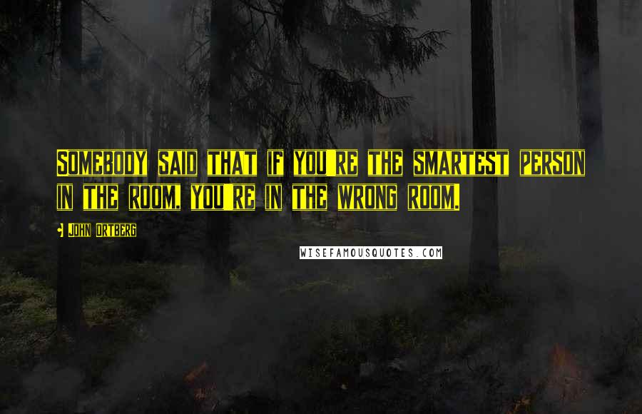 John Ortberg Quotes: Somebody said that if you're the smartest person in the room, you're in the wrong room.