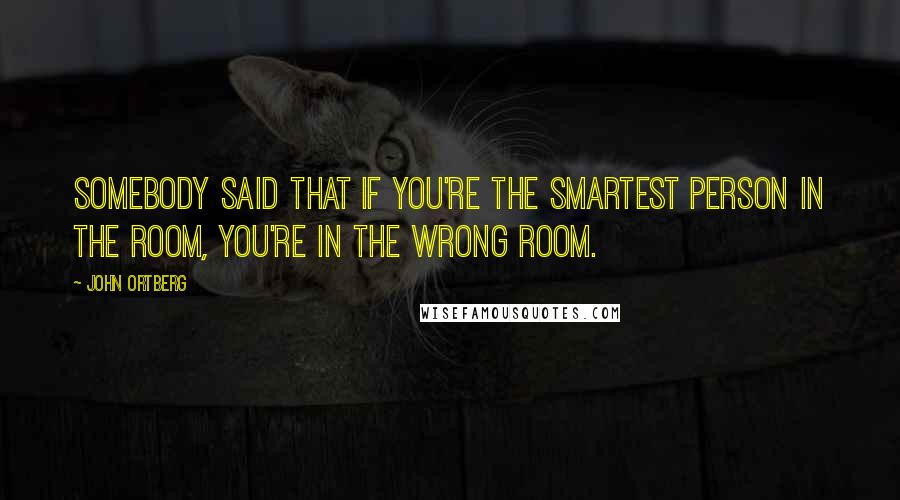 John Ortberg Quotes: Somebody said that if you're the smartest person in the room, you're in the wrong room.