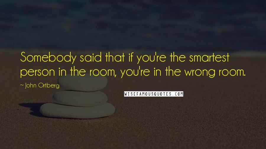 John Ortberg Quotes: Somebody said that if you're the smartest person in the room, you're in the wrong room.