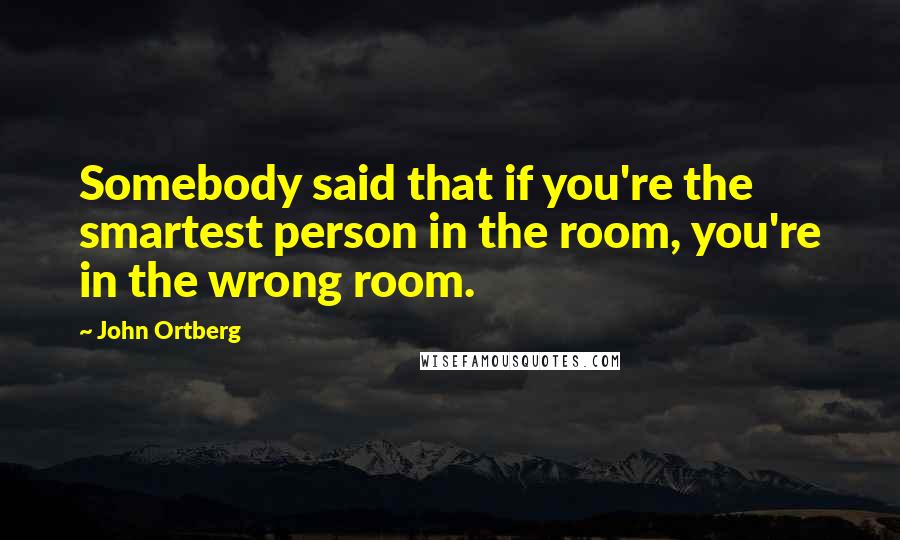 John Ortberg Quotes: Somebody said that if you're the smartest person in the room, you're in the wrong room.