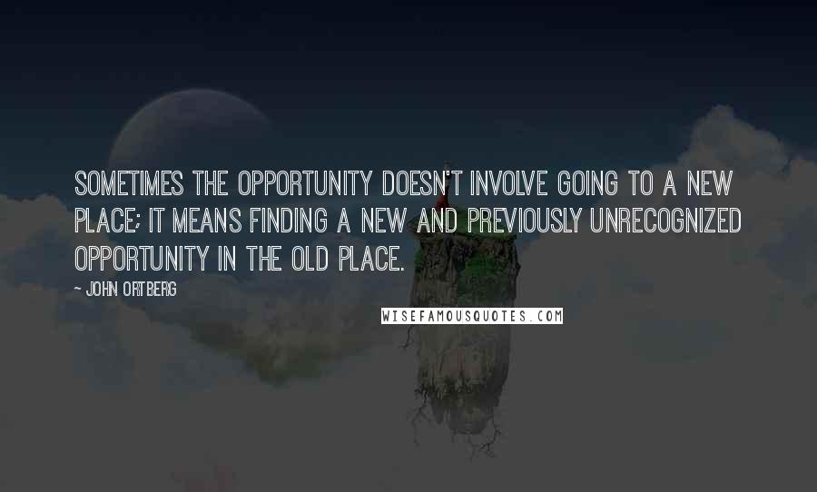 John Ortberg Quotes: Sometimes the opportunity doesn't involve going to a new place; it means finding a new and previously unrecognized opportunity in the old place.