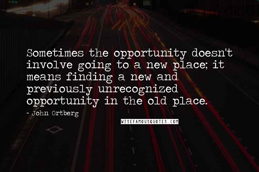 John Ortberg Quotes: Sometimes the opportunity doesn't involve going to a new place; it means finding a new and previously unrecognized opportunity in the old place.