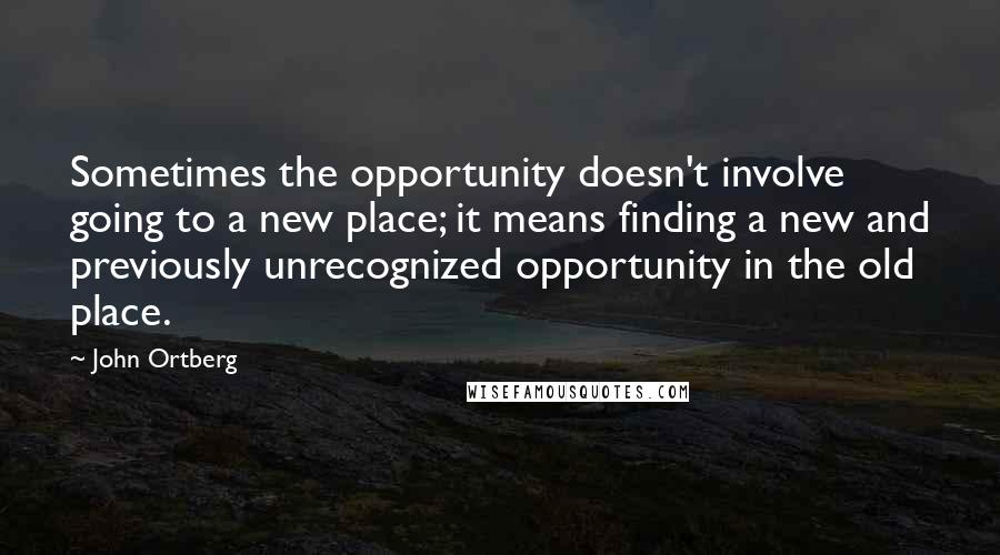 John Ortberg Quotes: Sometimes the opportunity doesn't involve going to a new place; it means finding a new and previously unrecognized opportunity in the old place.