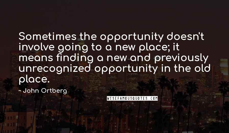 John Ortberg Quotes: Sometimes the opportunity doesn't involve going to a new place; it means finding a new and previously unrecognized opportunity in the old place.