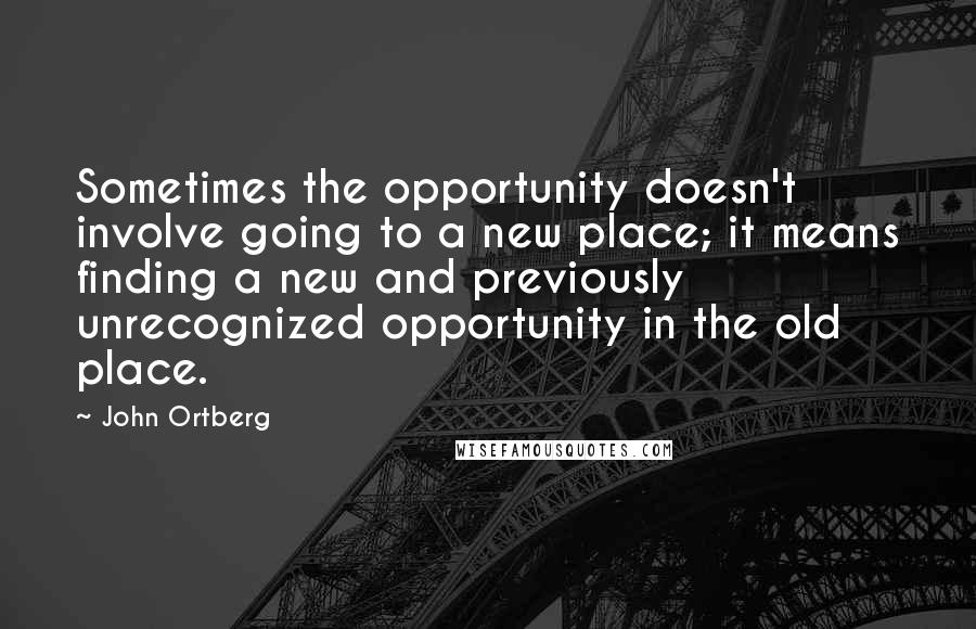 John Ortberg Quotes: Sometimes the opportunity doesn't involve going to a new place; it means finding a new and previously unrecognized opportunity in the old place.