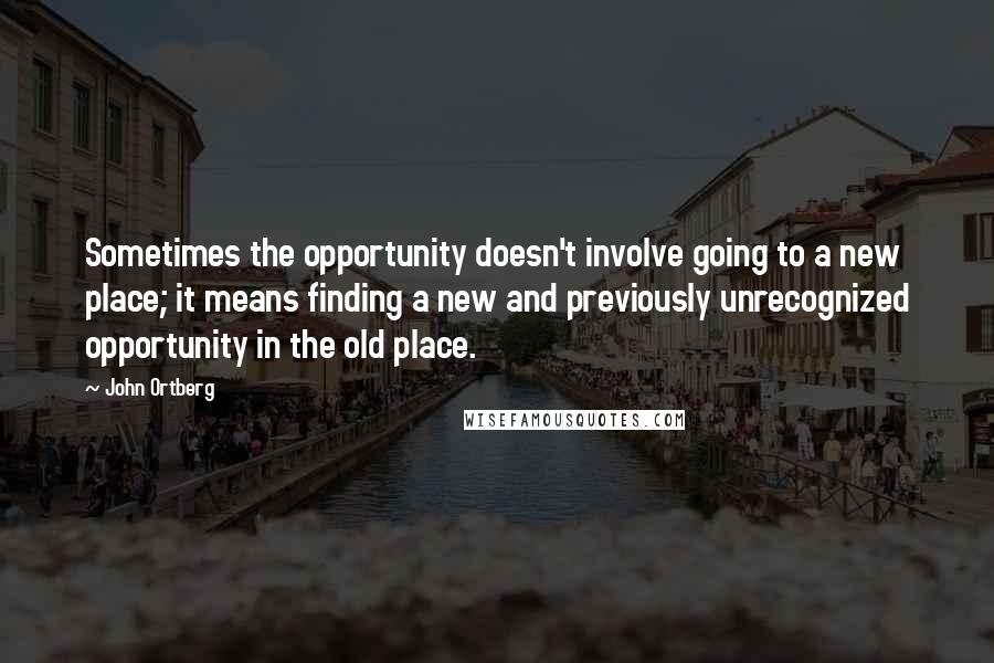 John Ortberg Quotes: Sometimes the opportunity doesn't involve going to a new place; it means finding a new and previously unrecognized opportunity in the old place.