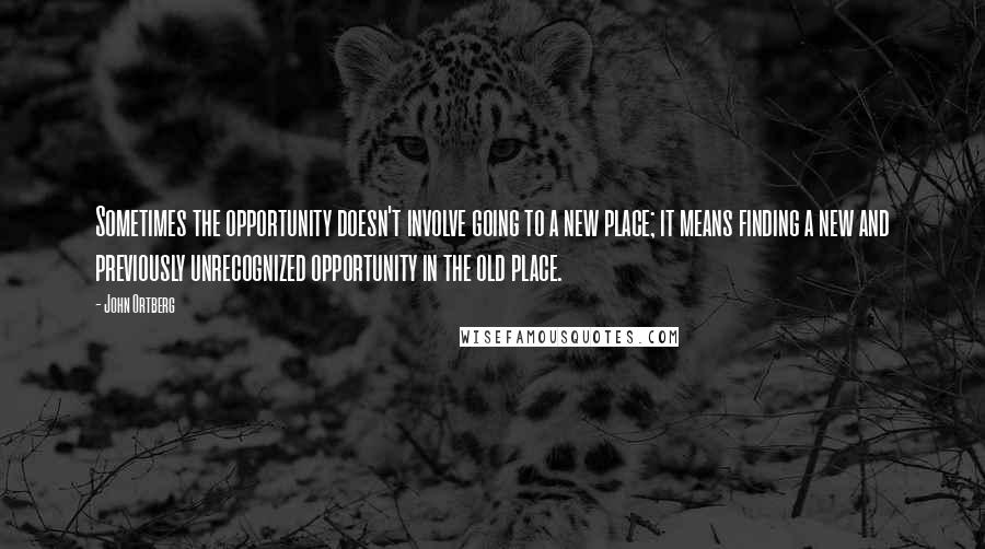 John Ortberg Quotes: Sometimes the opportunity doesn't involve going to a new place; it means finding a new and previously unrecognized opportunity in the old place.