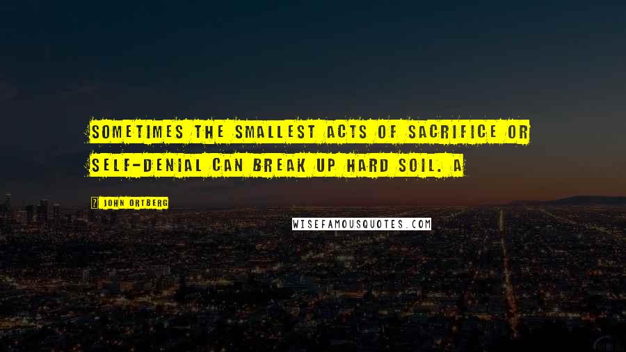 John Ortberg Quotes: Sometimes the smallest acts of sacrifice or self-denial can break up hard soil. A