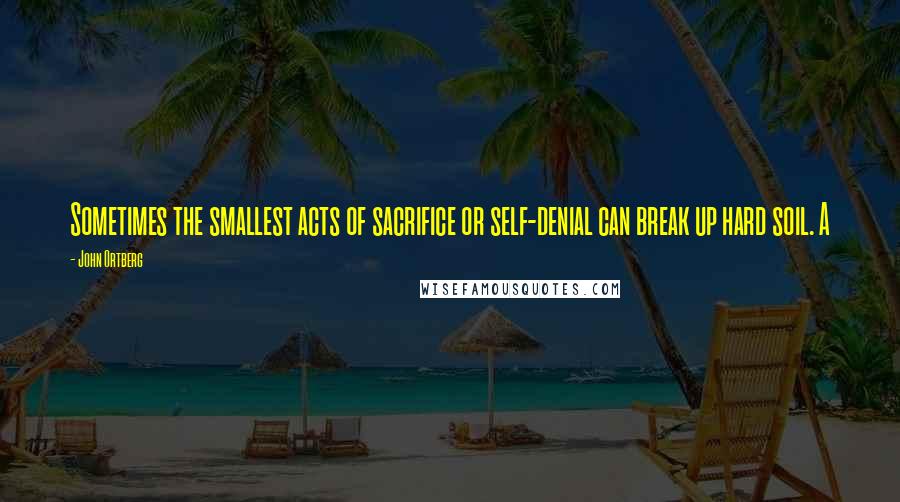 John Ortberg Quotes: Sometimes the smallest acts of sacrifice or self-denial can break up hard soil. A