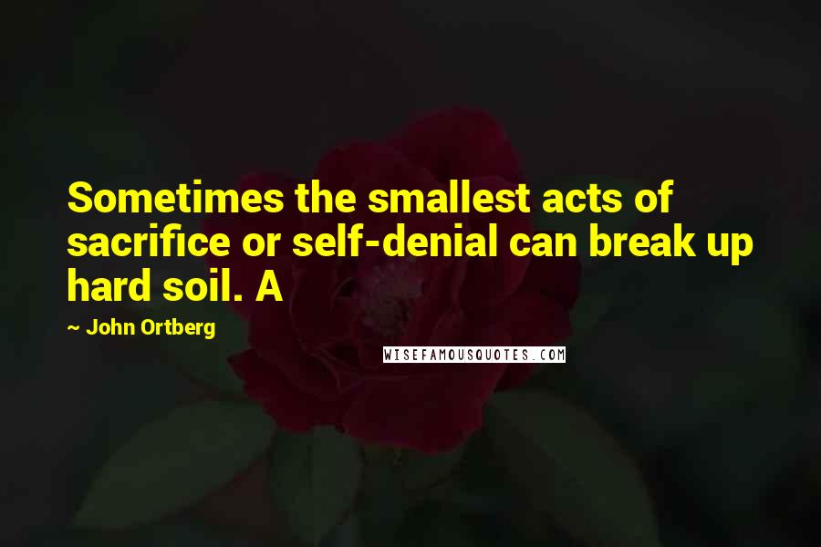 John Ortberg Quotes: Sometimes the smallest acts of sacrifice or self-denial can break up hard soil. A