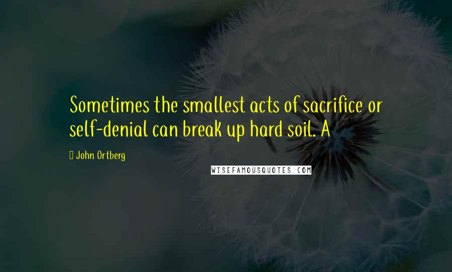 John Ortberg Quotes: Sometimes the smallest acts of sacrifice or self-denial can break up hard soil. A