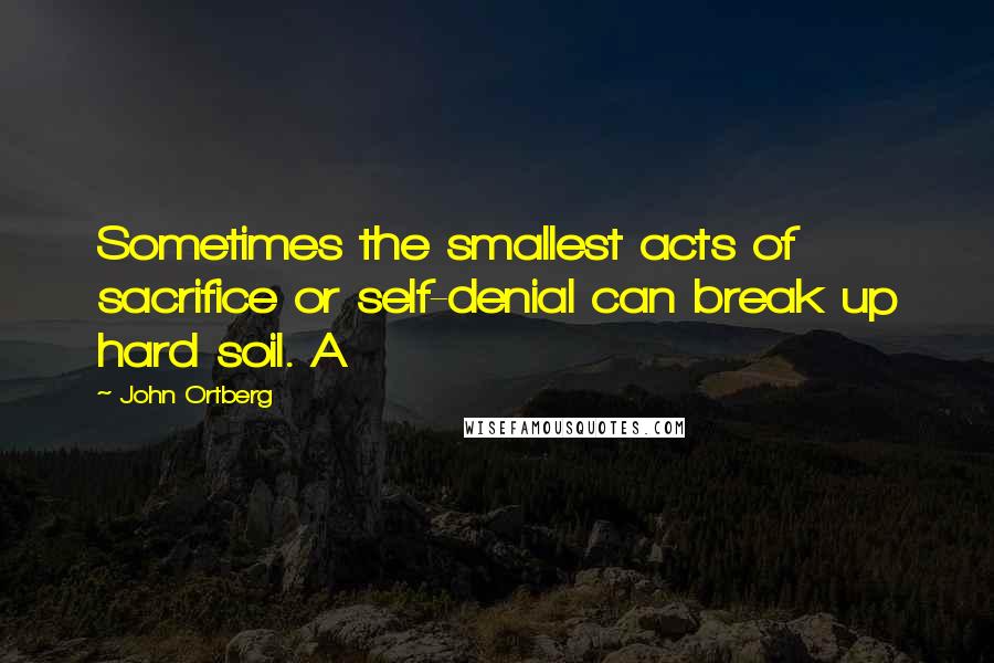 John Ortberg Quotes: Sometimes the smallest acts of sacrifice or self-denial can break up hard soil. A