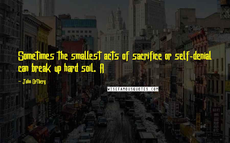 John Ortberg Quotes: Sometimes the smallest acts of sacrifice or self-denial can break up hard soil. A