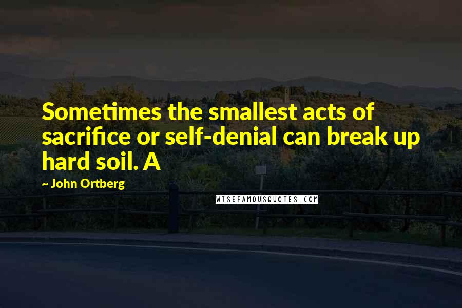 John Ortberg Quotes: Sometimes the smallest acts of sacrifice or self-denial can break up hard soil. A