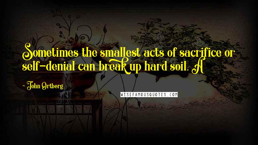 John Ortberg Quotes: Sometimes the smallest acts of sacrifice or self-denial can break up hard soil. A