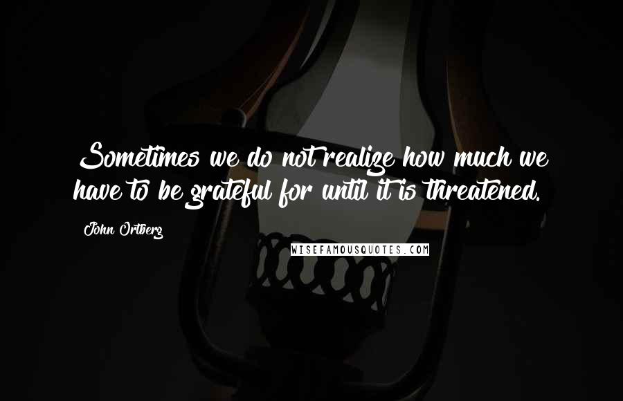 John Ortberg Quotes: Sometimes we do not realize how much we have to be grateful for until it is threatened.